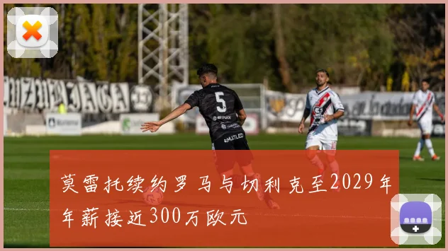 莫雷托续约罗马与切利克至2029年年薪接近300万欧元