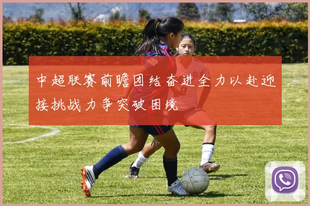 中超联赛前瞻团结奋进全力以赴迎接挑战力争突破困境