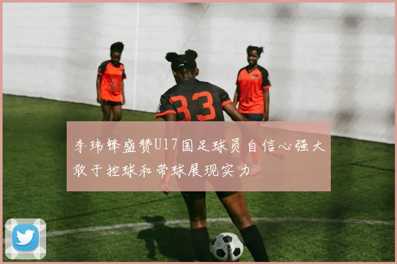 李玮锋盛赞U17国足球员自信心强大敢于控球和带球展现实力