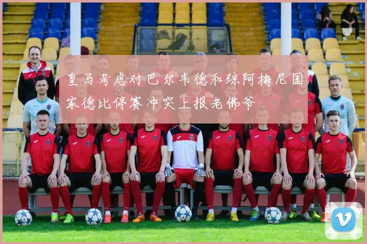 皇马考虑对巴尔韦德和琼阿梅尼国家德比停赛冲突上报老佛爷