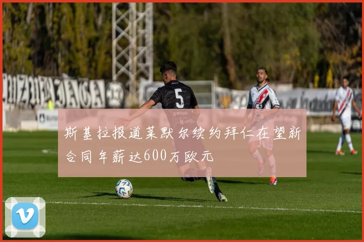 斯基拉报道莱默尔续约拜仁在望新合同年薪达600万欧元