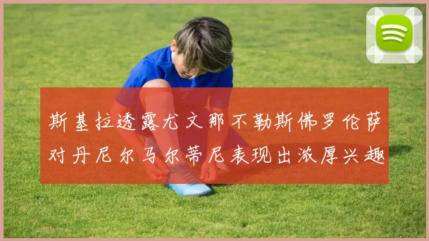 斯基拉透露尤文那不勒斯佛罗伦萨对丹尼尔马尔蒂尼表现出浓厚兴趣