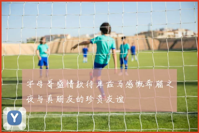 字母哥盛情款待库兹马感慨希腊之夜与真朋友的珍贵友谊