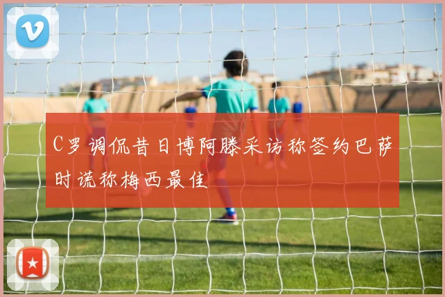 C罗调侃昔日博阿滕采访称签约巴萨时谎称梅西最佳
