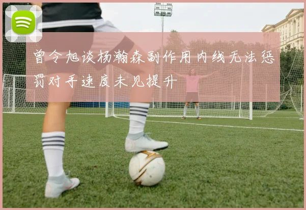 曾令旭谈杨瀚森副作用内线无法惩罚对手速度未见提升