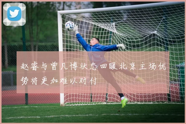 赵睿与曾凡博状态回暖北京主场优势将更加难以对付