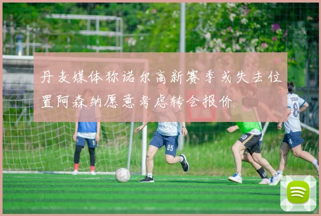 丹麦媒体称诺尔高新赛季或失去位置阿森纳愿意考虑转会报价