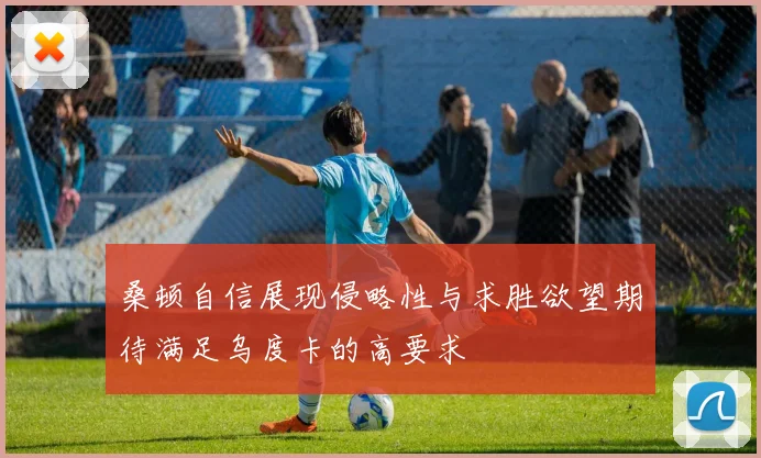 桑顿自信展现侵略性与求胜欲望期待满足乌度卡的高要求