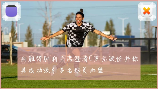 利雅得胜利主席澄清C罗无股份并称其成功吸引多名球员加盟