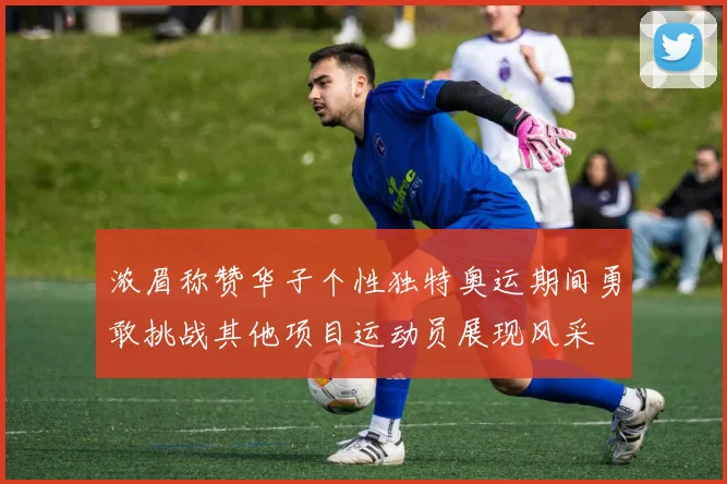 浓眉称赞华子个性独特奥运期间勇敢挑战其他项目运动员展现风采