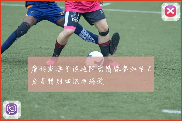 詹姆斯妻子谈迈阿密情缘参加节目分享特别回忆与感受