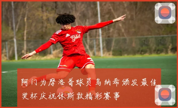 阿门为摩洛哥球员乌纳希颁发最佳奖杯庆祝休斯敦精彩赛事