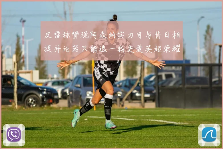 皮雷称赞现阿森纳实力可与昔日相提并论若只能选一我更爱英超荣耀