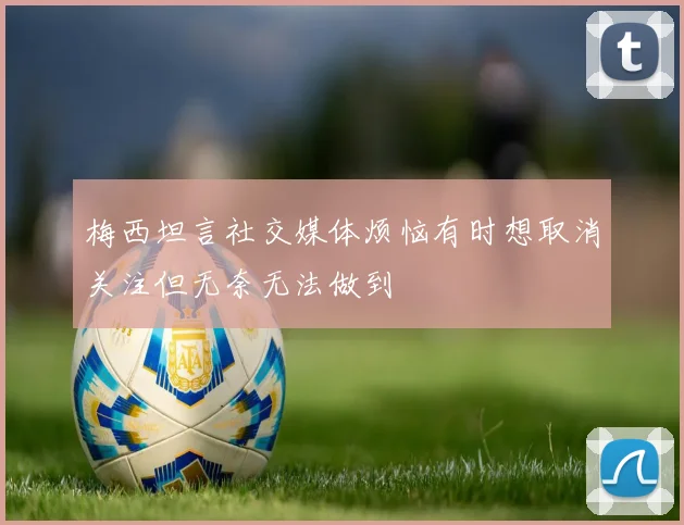 梅西坦言社交媒体烦恼有时想取消关注但无奈无法做到