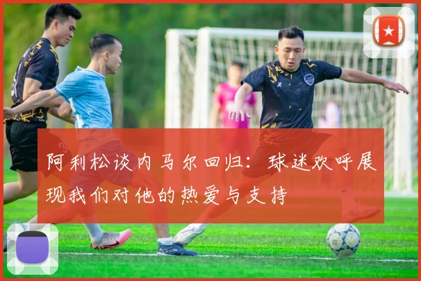 阿利松谈内马尔回归：球迷欢呼展现我们对他的热爱与支持